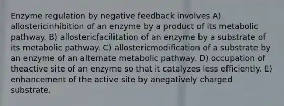 Enzyme regulation by negative feedback involves A) allostericinhibition of an enzyme by a product of its metabolic pathway. B) allostericfacilitation of an enzyme by a substrate of its metabolic pathway. C) allostericmodification of a substrate by an enzyme of an alternate metabolic pathway. D) occupation of theactive site of an enzyme so that it catalyzes less efficiently. E) enhancement of the active site by anegatively charged substrate.