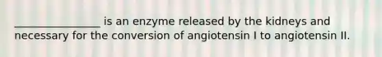 ________________ is an enzyme released by the kidneys and necessary for the conversion of angiotensin I to angiotensin II.