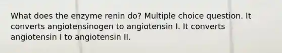 What does the enzyme renin do? Multiple choice question. It converts angiotensinogen to angiotensin I. It converts angiotensin I to angiotensin II.