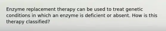 Enzyme replacement therapy can be used to treat genetic conditions in which an enzyme is deficient or absent. How is this therapy classified?