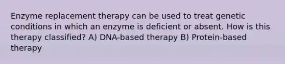 Enzyme replacement therapy can be used to treat genetic conditions in which an enzyme is deficient or absent. How is this therapy classified? A) DNA-based therapy B) Protein-based therapy