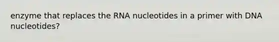 enzyme that replaces the RNA nucleotides in a primer with DNA nucleotides?