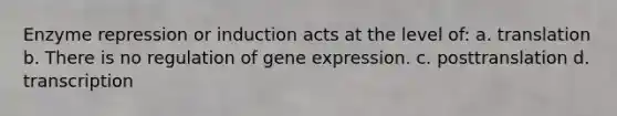 Enzyme repression or induction acts at the level of: a. translation b. There is no regulation of gene expression. c. posttranslation d. transcription