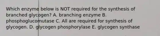 Which enzyme below is NOT required for the synthesis of branched glycogen? A. branching enzyme B. phosphoglucomutase C. All are required for synthesis of glycogen. D. glycogen phosphorylase E. glycogen synthase