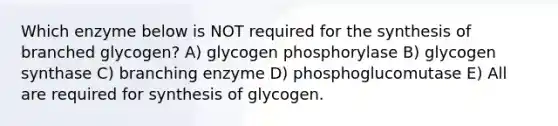 Which enzyme below is NOT required for the synthesis of branched glycogen? A) glycogen phosphorylase B) glycogen synthase C) branching enzyme D) phosphoglucomutase E) All are required for synthesis of glycogen.