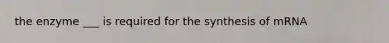 the enzyme ___ is required for the synthesis of mRNA