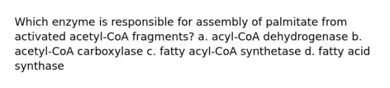 Which enzyme is responsible for assembly of palmitate from activated acetyl-CoA fragments? a. acyl-CoA dehydrogenase b. acetyl-CoA carboxylase c. fatty acyl-CoA synthetase d. fatty acid synthase