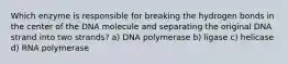 Which enzyme is responsible for breaking the hydrogen bonds in the center of the DNA molecule and separating the original DNA strand into two strands? a) DNA polymerase b) ligase c) helicase d) RNA polymerase