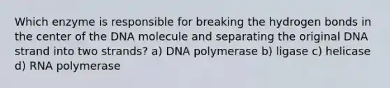 Which enzyme is responsible for breaking the hydrogen bonds in the center of the DNA molecule and separating the original DNA strand into two strands? a) DNA polymerase b) ligase c) helicase d) RNA polymerase