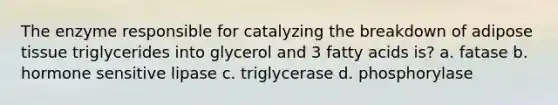 The enzyme responsible for catalyzing the breakdown of adipose tissue triglycerides into glycerol and 3 fatty acids is? a. fatase b. hormone sensitive lipase c. triglycerase d. phosphorylase