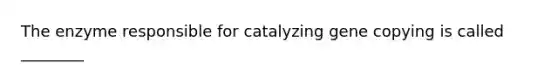 The enzyme responsible for catalyzing gene copying is called ________