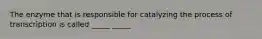 The enzyme that is responsible for catalyzing the process of transcription is called _____ _____