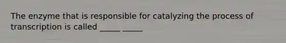 The enzyme that is responsible for catalyzing the process of transcription is called _____ _____