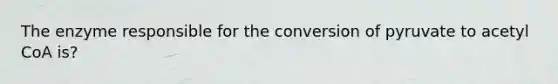 The enzyme responsible for the conversion of pyruvate to acetyl CoA is?