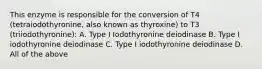 This enzyme is responsible for the conversion of T4 (tetraiodothyronine, also known as thyroxine) to T3 (triiodothyronine): A. Type I Iodothyronine deiodinase B. Type I iodothyronine deiodinase C. Type I iodothyronine deiodinase D. All of the above