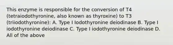 This enzyme is responsible for the conversion of T4 (tetraiodothyronine, also known as thyroxine) to T3 (triiodothyronine): A. Type I Iodothyronine deiodinase B. Type I iodothyronine deiodinase C. Type I iodothyronine deiodinase D. All of the above