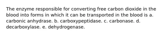 The enzyme responsible for converting free carbon dioxide in the blood into forms in which it can be transported in the blood is a. carbonic anhydrase. b. carboxypeptidase. c. carbonase. d. decarboxylase. e. dehydrogenase.