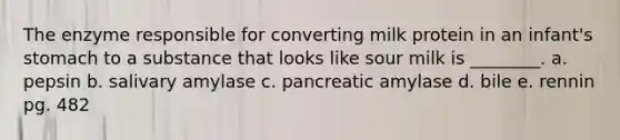 The enzyme responsible for converting milk protein in an infant's stomach to a substance that looks like sour milk is ________. a. pepsin b. salivary amylase c. pancreatic amylase d. bile e. rennin pg. 482