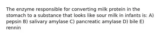 The enzyme responsible for converting milk protein in the stomach to a substance that looks like sour milk in infants is: A) pepsin B) salivary amylase C) pancreatic amylase D) bile E) rennin