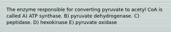 The enzyme responsible for converting pyruvate to acetyl CoA is called A) ATP synthase. B) pyruvate dehydrogenase. C) peptidase. D) hexokinase E) pyruvate oxidase