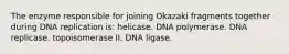 The enzyme responsible for joining Okazaki fragments together during DNA replication is: helicase. DNA polymerase. DNA replicase. topoisomerase II. DNA ligase.