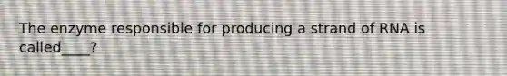 The enzyme responsible for producing a strand of RNA is called____?