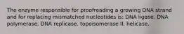 The enzyme responsible for proofreading a growing DNA strand and for replacing mismatched nucleotides is: DNA ligase. DNA polymerase. DNA replicase. topoisomerase II. helicase.