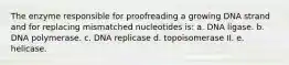 The enzyme responsible for proofreading a growing DNA strand and for replacing mismatched nucleotides is: a. DNA ligase. b. DNA polymerase. c. DNA replicase d. topoisomerase II. e. helicase.