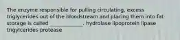 The enzyme responsible for pulling circulating, excess triglycerides out of the bloodstream and placing them into fat storage is called _____________. hydrolase lipoprotein lipase trigylcerides protease