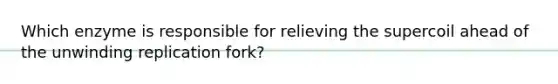 Which enzyme is responsible for relieving the supercoil ahead of the unwinding replication fork?