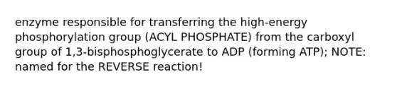 enzyme responsible for transferring the high-energy phosphorylation group (ACYL PHOSPHATE) from the carboxyl group of 1,3-bisphosphoglycerate to ADP (forming ATP); NOTE: named for the REVERSE reaction!