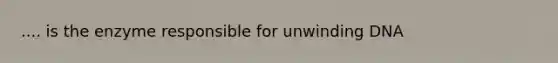 .... is the enzyme responsible for unwinding DNA