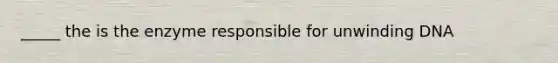 _____ the is the enzyme responsible for unwinding DNA