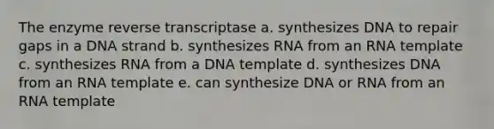 The enzyme reverse transcriptase a. synthesizes DNA to repair gaps in a DNA strand b. synthesizes RNA from an RNA template c. synthesizes RNA from a DNA template d. synthesizes DNA from an RNA template e. can synthesize DNA or RNA from an RNA template