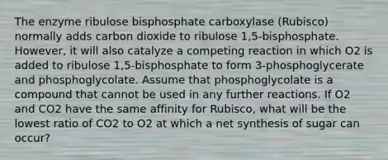 The enzyme ribulose bisphosphate carboxylase (Rubisco) normally adds carbon dioxide to ribulose 1,5-bisphosphate. However, it will also catalyze a competing reaction in which O2 is added to ribulose 1,5-bisphosphate to form 3-phosphoglycerate and phosphoglycolate. Assume that phosphoglycolate is a compound that cannot be used in any further reactions. If O2 and CO2 have the same affinity for Rubisco, what will be the lowest ratio of CO2 to O2 at which a net synthesis of sugar can occur?