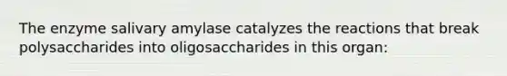 The enzyme salivary amylase catalyzes the reactions that break polysaccharides into oligosaccharides in this organ: