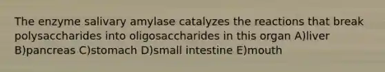 The enzyme salivary amylase catalyzes the reactions that break polysaccharides into oligosaccharides in this organ A)liver B)pancreas C)stomach D)small intestine E)mouth