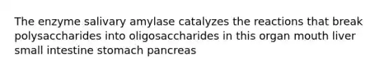 The enzyme salivary amylase catalyzes the reactions that break polysaccharides into oligosaccharides in this organ mouth liver small intestine stomach pancreas