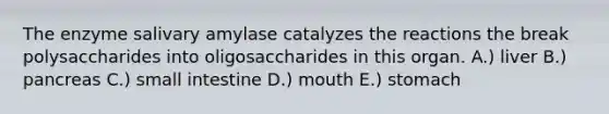 The enzyme salivary amylase catalyzes the reactions the break polysaccharides into oligosaccharides in this organ. A.) liver B.) pancreas C.) small intestine D.) mouth E.) stomach