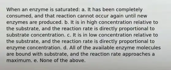 When an enzyme is saturated: a. It has been completely consumed, and that reaction cannot occur again until new enzymes are produced. b. It is in high concentration relative to the substrate, and the reaction rate is directly proportional to substrate concentration. c. It is in low concentration relative to the substrate, and the reaction rate is directly proportional to enzyme concentration. d. All of the available enzyme molecules are bound with substrate, and the reaction rate approaches a maximum. e. None of the above.