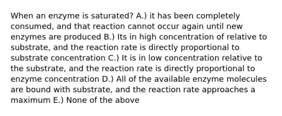 When an enzyme is saturated? A.) it has been completely consumed, and that reaction cannot occur again until new enzymes are produced B.) Its in high concentration of relative to substrate, and the reaction rate is directly proportional to substrate concentration C.) It is in low concentration relative to the substrate, and the reaction rate is directly proportional to enzyme concentration D.) All of the available enzyme molecules are bound with substrate, and the reaction rate approaches a maximum E.) None of the above