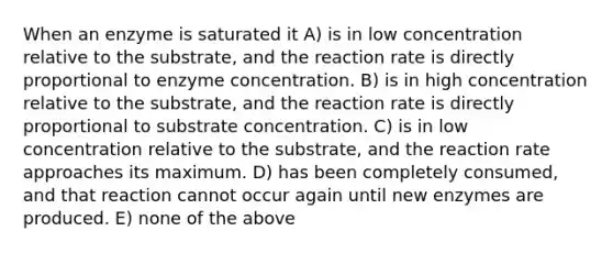 When an enzyme is saturated it A) is in low concentration relative to the substrate, and the reaction rate is directly proportional to enzyme concentration. B) is in high concentration relative to the substrate, and the reaction rate is directly proportional to substrate concentration. C) is in low concentration relative to the substrate, and the reaction rate approaches its maximum. D) has been completely consumed, and that reaction cannot occur again until new enzymes are produced. E) none of the above