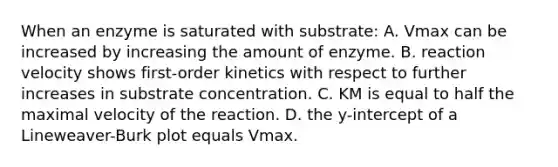 When an enzyme is saturated with substrate: A. Vmax can be increased by increasing the amount of enzyme. B. reaction velocity shows first-order kinetics with respect to further increases in substrate concentration. C. KM is equal to half the maximal velocity of the reaction. D. the y-intercept of a Lineweaver-Burk plot equals Vmax.