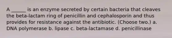 A ______ is an enzyme secreted by certain bacteria that cleaves the beta-lactam ring of penicillin and cephalosporin and thus provides for resistance against the antibiotic. (Choose two.) a. DNA polymerase b. lipase c. beta-lactamase d. penicillinase