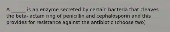 A ______ is an enzyme secreted by certain bacteria that cleaves the beta-lactam ring of penicillin and cephalosporin and this provides for resistance against the antibiotic (choose two)