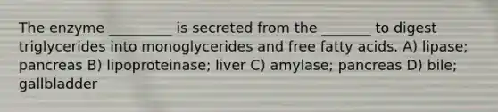 The enzyme _________ is secreted from the _______ to digest triglycerides into monoglycerides and free fatty acids. A) lipase; pancreas B) lipoproteinase; liver C) amylase; pancreas D) bile; gallbladder