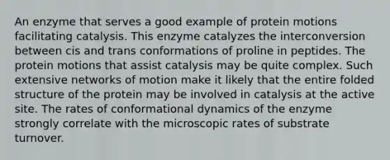 An enzyme that serves a good example of protein motions facilitating catalysis. This enzyme catalyzes the interconversion between cis and trans conformations of proline in peptides. The protein motions that assist catalysis may be quite complex. Such extensive networks of motion make it likely that the entire folded structure of the protein may be involved in catalysis at the active site. The rates of conformational dynamics of the enzyme strongly correlate with the microscopic rates of substrate turnover.