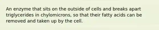 An enzyme that sits on the outside of cells and breaks apart triglycerides in chylomicrons, so that their fatty acids can be removed and taken up by the cell.