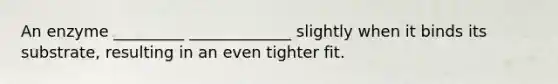An enzyme _________ _____________ slightly when it binds its substrate, resulting in an even tighter fit.
