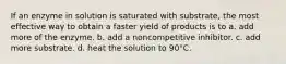 If an enzyme in solution is saturated with substrate, the most effective way to obtain a faster yield of products is to a. add more of the enzyme. b. add a noncompetitive inhibitor. c. add more substrate. d. heat the solution to 90°C.